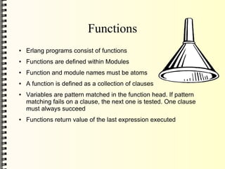 Functions
●   Erlang programs consist of functions
●   Functions are defined within Modules
●   Function and module names must be atoms
●   A function is defined as a collection of clauses
●   Variables are pattern matched in the function head. If pattern
    matching fails on a clause, the next one is tested. One clause
    must always succeed
●   Functions return value of the last expression executed
 