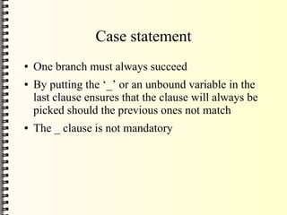 Case statement
●   One branch must always succeed
●   By putting the ‘_’ or an unbound variable in the
    last clause ensures that the clause will always be
    picked should the previous ones not match
●   The _ clause is not mandatory
 