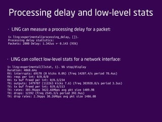 Processing delay and low-level stats 
• LING can measure a processing delay for a packet: 
1> ling:experimental(processing_delay, []). 
Processing delay statistics: 
Packets: 2000 Delay: 1.342us +‐ 0.143 (95%) 
• LING can collect low-level stats for a network interface: 
1> ling:experimental(llstat, 1). %% stop/display 
Duration: 4868.6ms 
RX: interrupts: 69170 (0 kicks 0.0%) (freq 14207.4/s period 70.4us) 
RX: reqs per int: 0/0.0/0 
RX: tx buf freed per int: 0/8.5/234 
TX: outputs: 1479707 (112263 kicks 7.6) (freq 303928.8/s period 3.3us) 
TX: tx buf freed per int: 0/0.6/113 
TX: rates: 303.9kpps 3622.66Mbps avg pkt size 1489.9B 
TX: drops: 12392 (freq 2545.3/s period 392.9us) 
TX: drop rates: 2.5kpps 30.26Mbps avg pkt size 1486.0B 
 