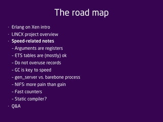 The road map 
• Erlang on Xen intro 
• LINCX project overview 
• Speed-related notes 
– Arguments are registers 
– ETS tables are (mostly) ok 
– Do not overuse records 
– GC is key to speed 
– gen_server vs. barebone process 
– NIFS: more pain than gain 
– Fast counters 
– Static compiler? 
• Q&A 
 