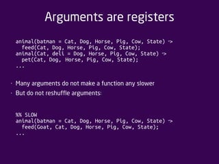 Arguments are registers 
animal(batman = Cat, Dog, Horse, Pig, Cow, State) > ‐ 
feed(Cat, Dog, Horse, Pig, Cow, State); 
animal(Cat, deli = Dog, Horse, Pig, Cow, State) > ‐ 
pet(Cat, Dog, Horse, Pig, Cow, State); 
... 
• Many arguments do not make a function any slower 
• But do not reshuffle arguments: 
%% SLOW 
animal(batman = Cat, Dog, Horse, Pig, Cow, State) > ‐ 
feed(Goat, Cat, Dog, Horse, Pig, Cow, State); 
... 
 