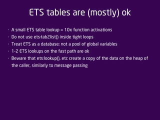 ETS tables are (mostly) ok 
• A small ETS table lookup = 10x function activations 
• Do not use ets:tab2list() inside tight loops 
• Treat ETS as a database; not a pool of global variables 
• 1-2 ETS lookups on the fast path are ok 
• Beware that ets:lookup(), etc create a copy of the data on the heap of 
the caller, similarly to message passing 
 