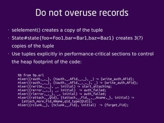 Do not overuse records 
• selelement() creates a copy of the tuple 
• State#state{foo=Foo1,bar=Bar1,baz=Baz1} creates 3(?) 
copies of the tuple 
• Use tuples explicitly in performance-critical sections to control 
the heap footprint of the code: 
%% from 9p.erl 
mixer({rauth,_,_}, {tauth,_,Afid,_,_}, _) ‐> {write_auth,AFid}; 
mixer({rauth,_,_}, {tauth,_,Afid,_,_,_}, _) ‐> {write_auth,AFid}; 
mixer({rwrite,_,_}, _, initial) ‐> start_attaching; 
mixer({rerror,_,_}, _, initial) ‐> auth_failed; 
mixer({rlerror,_,_}, _, initial) ‐> auth_failed; 
mixer({rattach,_,Qid}, {tattach,_,Fid,_,_,Aname,_}, initial) > ‐ 
{attach_more,Fid,AName,qid_type(Qid)}; 
mixer({rclunk,_}, {tclunk,_,Fid}, initial) ‐> {forget,Fid}; 
 