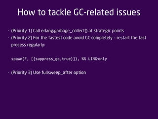 How to tackle GC-related issues 
• (Priority 1) Call erlang:garbage_collect() at strategic points 
• (Priority 2) For the fastest code avoid GC completely – restart the fast 
process regularly: 
spawn(F, [{suppress_gc,true}]), %% LING ‐only 
• (Priority 3) Use fullsweep_after option 
 