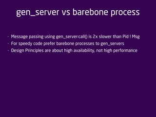gen_server vs barebone process 
• Message passing using gen_server:call() is 2x slower than Pid ! Msg 
• For speedy code prefer barebone processes to gen_servers 
• Design Principles are about high availability, not high performance 
 