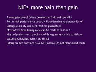 NIFs: more pain than gain 
• A new principle of Erlang development: do not use NIFs 
• For a small performance boost, NIFs undermine key properties of 
Erlang: reliability and soft-realtime guarantees 
• Most of the time Erlang code can be made as fast as C 
• Most of performance problems of Erlang are traceable to NIFs, or 
external C libraries, which are similar 
• Erlang on Xen does not have NIFs and we do not plan to add them 
 