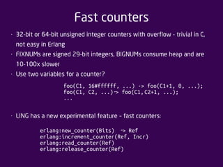 Fast counters 
• 32-bit or 64-bit unsigned integer counters with overflow - trivial in C, 
not easy in Erlang 
• FIXNUMs are signed 29-bit integers, BIGNUMs consume heap and are 
10-100x slower 
• Use two variables for a counter? 
foo(C1, 16#ffffff, ...) -> foo(C1+1, 0, ...); 
foo(C1, C2, ...) ‐ > foo(C1, C2+1, ...); 
... 
• LING has a new experimental feature – fast counters: 
erlang:new_counter(Bits) ‐ > Ref 
erlang:increment_counter(Ref, Incr) 
erlang:read_counter(Ref) 
erlang:release_counter(Ref) 
 