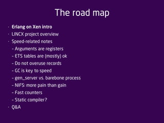 The road map 
• Erlang on Xen intro 
• LINCX project overview 
• Speed-related notes 
– Arguments are registers 
– ETS tables are (mostly) ok 
– Do not overuse records 
– GC is key to speed 
– gen_server vs. barebone process 
– NIFS: more pain than gain 
– Fast counters 
– Static compiler? 
• Q&A 
 