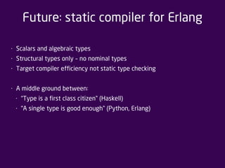 Future: static compiler for Erlang 
• Scalars and algebraic types 
• Structural types only – no nominal types 
• Target compiler efficiency not static type checking 
• A middle ground between: 
• “Type is a first class citizen” (Haskell) 
• “A single type is good enough” (Python, Erlang) 
 