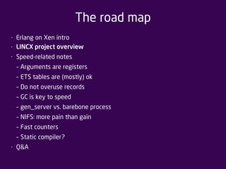 The road map 
• Erlang on Xen intro 
• LINCX project overview 
• Speed-related notes 
– Arguments are registers 
– ETS tables are (mostly) ok 
– Do not overuse records 
– GC is key to speed 
– gen_server vs. barebone process 
– NIFS: more pain than gain 
– Fast counters 
– Static compiler? 
• Q&A 
 