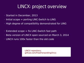 LINCX: project overview 
• Started in December, 2013 
• Initial scope = porting LINC-Switch to LING 
• High degree of compatibility demonstrated for LING 
• Extended scope = fix LINC-Switch fast path 
• Beta version of LINCX open sourced on March 3, 2014 
• LINCX runs 100x faster than the old code 
LINCX repository: 
github.com/FlowForwarding/lincx 
 