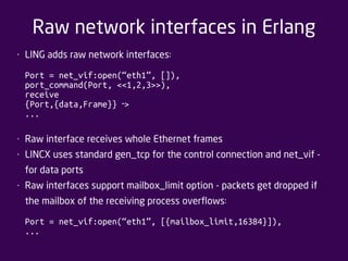 Raw network interfaces in Erlang 
• LING adds raw network interfaces: 
Port = net_vif:open(“eth1”, []), 
port_command(Port, <<1,2,3>>), 
receive 
{Port,{data,Frame}} > ‐ 
... 
• Raw interface receives whole Ethernet frames 
• LINCX uses standard gen_tcp for the control connection and net_vif - 
for data ports 
• Raw interfaces support mailbox_limit option - packets get dropped if 
the mailbox of the receiving process overflows: 
Port = net_vif:open(“eth1”, [{mailbox_limit,16384}]), 
... 
 