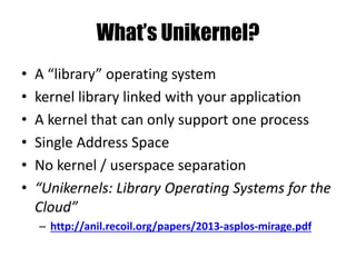 What’s Unikernel?
• A “library” operating system
• kernel library linked with your application
• A kernel that can only support one process
• Single Address Space
• No kernel / userspace separation
• “Unikernels: Library Operating Systems for the
Cloud”
– http://anil.recoil.org/papers/2013-asplos-mirage.pdf
 