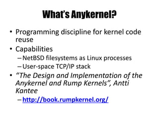 What’s Anykernel?
• Programming discipline for kernel code
reuse
• Capabilities
–NetBSD filesystems as Linux processes
–User-space TCP/IP stack
• “The Design and Implementation of the
Anykernel and Rump Kernels”, Antti
Kantee
–http://book.rumpkernel.org/
 