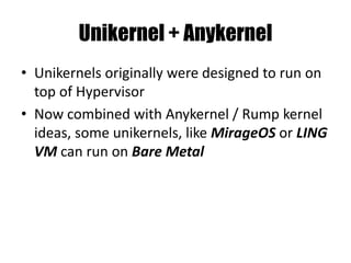 Unikernel + Anykernel
• Unikernels originally were designed to run on
top of Hypervisor
• Now combined with Anykernel / Rump kernel
ideas, some unikernels, like MirageOS or LING
VM can run on Bare Metal
 