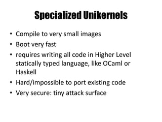 Specialized Unikernels
• Compile to very small images
• Boot very fast
• requires writing all code in Higher Level
statically typed language, like OCaml or
Haskell
• Hard/impossible to port existing code
• Very secure: tiny attack surface
 
