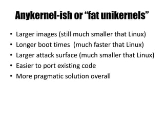Anykernel-ish or “fat unikernels”
• Larger images (still much smaller that Linux)
• Longer boot times (much faster that Linux)
• Larger attack surface (much smaller that Linux)
• Easier to port existing code
• More pragmatic solution overall
 