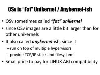 OSv is “Fat” Unikernel / Anykernel-ish
• OSv sometimes called “fat” unikernel
• since OSv images are a little bit larger than for
other unikernels
• It also called anykernel-ish, since it
–run on top of multiple hypervisors
–provide TCP/IP stack and filesystem
• Small price to pay for LINUX ABI compatibility
 
