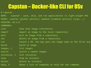 Capstan – Docker-like CLI for OSv
$ capstan
NAME: capstan - pack, ship, and run applications in light-weight VMs
USAGE: capstan [global options] command [command options] [args...]
VERSION: v0.1.8
COMMANDS:
info show disk image information
import import an image to the local repository
pull pull an image from a repository
rmi delete an image from a repository
run launch a VM. You may pass the image name as the first arg
build build an image
images, i list images
search search a remote images
instances, I list instances
stop stop an instance
delete delete an instance
help, h Shows a list of commands or help for one command
 