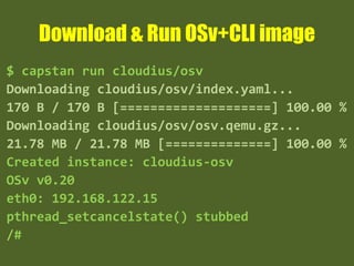 Download & Run OSv+CLI image
$ capstan run cloudius/osv
Downloading cloudius/osv/index.yaml...
170 B / 170 B [====================] 100.00 %
Downloading cloudius/osv/osv.qemu.gz...
21.78 MB / 21.78 MB [==============] 100.00 %
Created instance: cloudius-osv
OSv v0.20
eth0: 192.168.122.15
pthread_setcancelstate() stubbed
/#
 