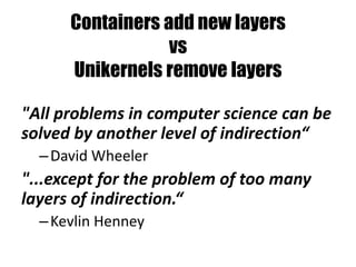 Containers add new layers
vs
Unikernels remove layers
"All problems in computer science can be
solved by another level of indirection“
–David Wheeler
"...except for the problem of too many
layers of indirection.“
–Kevlin Henney
 