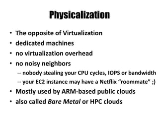 Physicalization
• The opposite of Virtualization
• dedicated machines
• no virtualization overhead
• no noisy neighbors
– nobody stealing your CPU cycles, IOPS or bandwidth
– your EC2 instance may have a Netflix “roommate” ;)
• Mostly used by ARM-based public clouds
• also called Bare Metal or HPC clouds
 