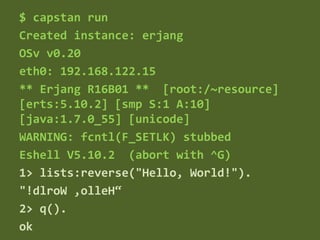 $ capstan run
Created instance: erjang
OSv v0.20
eth0: 192.168.122.15
** Erjang R16B01 ** [root:/~resource]
[erts:5.10.2] [smp S:1 A:10]
[java:1.7.0_55] [unicode]
WARNING: fcntl(F_SETLK) stubbed
Eshell V5.10.2 (abort with ^G)
1> lists:reverse("Hello, World!").
"!dlroW ,olleH“
2> q().
ok
 