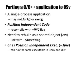 Porting a C/C++ application to OSv
• A single-process application
–may not fork() or exec()
• Position Independent Code
–recompile with –fPIC flag
• Need to rebuild as a shared object (.so)
–link with –shared flag
• or as Position Independent Exec. (– fpie)
– can run the same executable in Linux and OSv
 