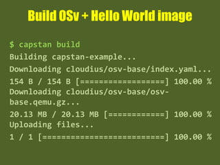 Build OSv + Hello World image
$ capstan build
Building capstan-example...
Downloading cloudius/osv-base/index.yaml...
154 B / 154 B [==================] 100.00 %
Downloading cloudius/osv-base/osv-
base.qemu.gz...
20.13 MB / 20.13 MB [============] 100.00 %
Uploading files...
1 / 1 [==========================] 100.00 %
 