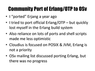 Community Port of Erlang/OTP to OSv
• I “ported” Erjang a year ago
• I tried to port official Erlang/OTP – but quickly
lost myself in the Erlang build system
• Also reliance on lots of ports and shell scripts
made me less optimistic
• Cloudius is focused on POSIX & JVM, Erlang is
not a priority
• OSv mailing list discussed porting Erlang, but
there was no progress
 