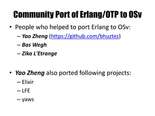 Community Port of Erlang/OTP to OSv
• People who helped to port Erlang to OSv:
– Yao Zheng (https://github.com/bhuztez)
– Bas Wegh
– Zika L'Etrange
• Yao Zheng also ported following projects:
– Elixir
– LFE
– yaws
 