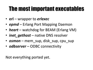 The most important executables
• erl – wrapper to erlexec
• epmd – Erlang Port Mapping Daemon
• heart – watchdog for BEAM (Erlang VM)
• inet_gethost – native DNS resolver
• osmon – mem_sup, disk_sup, cpu_sup
• odbserver – ODBC connectivity
Not everything ported yet.
 