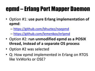 epmd – Erlang Port Mapper Daemon
• Option #1: use pure Erlang implementation of
epmd:
– https://github.com/bhuztez/noepmd
– https://github.com/lemenkov/erlpmd
• Option #2: run unmodified epmd as a POSIX
thread, instead of a separate OS process
• Option #2 was selected
• Q: How epmd implemented in Erlang on RTOS
like VxWorks or OSE?
 