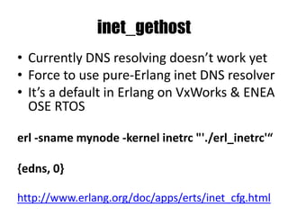 inet_gethost
• Currently DNS resolving doesn’t work yet
• Force to use pure-Erlang inet DNS resolver
• It’s a default in Erlang on VxWorks & ENEA
OSE RTOS
erl -sname mynode -kernel inetrc "'./erl_inetrc'“
{edns, 0}
http://www.erlang.org/doc/apps/erts/inet_cfg.html
 