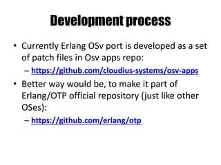 Development process
• Currently Erlang OSv port is developed as a set
of patch files in Osv apps repo:
– https://github.com/cloudius-systems/osv-apps
• Better way would be, to make it part of
Erlang/OTP official repository (just like other
OSes):
– https://github.com/erlang/otp
 