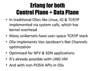 Erlang for both
Control Plane + Data Plane
• In traditional OSes like Linux, IO & TCP/IP
implemented via system calls, which has
kernel overhead
• Many unikernels have user-space TCP/IP stack
• OSv implements Van Jacobsen’s Net Channels
optimization
• Optimized for NFV & SDN applications
• It’s already possible with LING VM
• And with non-POSIX APIs in OSv
 