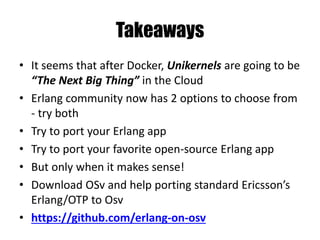 Takeaways
• It seems that after Docker, Unikernels are going to be
“The Next Big Thing” in the Cloud
• Erlang community now has 2 options to choose from
- try both
• Try to port your Erlang app
• Try to port your favorite open-source Erlang app
• But only when it makes sense!
• Download OSv and help porting standard Ericsson’s
Erlang/OTP to Osv
• https://github.com/erlang-on-osv
 