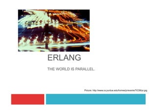 ERLANG
THE WORLD IS PARALLEL.




                 Picture: http://www.cs.purdue.edu/homes/jv/events/TiC06/pr.jpg
 
