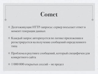 Comet
Долгоживущие HTTP-запросы: сервер посылает ответ в
момент генерации данных

Каждый запрос авторизуется по логике приложения и
регистрируется на получение сообщений определенного
типа

Проблема в роутинге сообщений, который специфичен для
конкретного сайта

1 000 000 открытых сессий — не предел
 