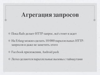 Агрегация запросов

Пока Rails делает HTTP-запрос, всё стоит и ждет

На Erlang можно сделать 10 000 параллельных HTTP-
запросов и даже не заметить этого

Facebook приложения, Android push

Легко делаются параллельные вызовы с таймаутами
 