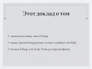 Этот доклад о том


зачем рельсовику знать Erlang

какие задачи Erlang решает лучше и удобнее чем Rails

почему Erlang, а не Scala/Node.js и прочая фигня
 