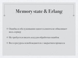 Memory state & Erlang


Ошибка в обслуживании одного клиента не обваливает
весь сервер

Не требуется писать код для обработки ошибок

Все и ресурсы освобождаются с закрытием процесса
 