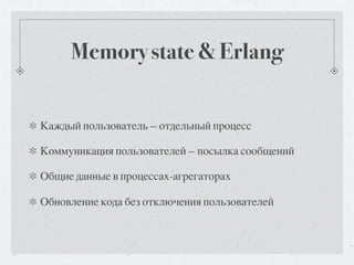 Memory state & Erlang


Каждый пользователь — отдельный процесс

Коммуникация пользователей — посылка сообщений

Общие данные в процессах-агрегаторах

Обновление кода без отключения пользователей
 