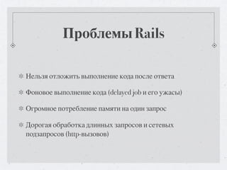Проблемы Rails

Нельзя отложить выполнение кода после ответа

Фоновое выполнение кода (delayed job и его ужасы)

Огромное потребление памяти на один запрос

Дорогая обработка длинных запросов и сетевых
подзапросов (http-вызовов)
 