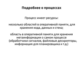Подробнее о процессах
Процесс имеет ресурсы:
несколько областей в оперативной памяти, для
хранения кода, данных и стека;
область в оперативной памяти для хранения
метаинформации о самом процессе
(обработчики сигналов, файловые дескрипторы,
информация для планировщика и т.д.)

 
