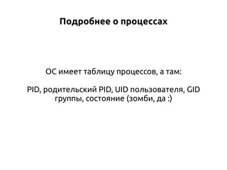 Подробнее о процессах

ОС имеет таблицу процессов, а там:
PID, родительский PID, UID пользователя, GID
группы, состояние (зомби, да :)

 