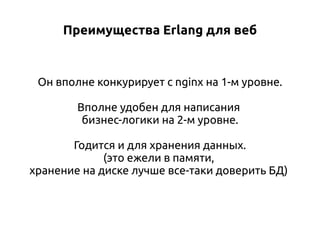 Преимущества Erlang для веб

Он вполне конкурирует с nginx на 1-м уровне.
Вполне удобен для написания
бизнес-логики на 2-м уровне.
Годится и для хранения данных.
(это ежели в памяти,
хранение на диске лучше все-таки доверить БД)

 