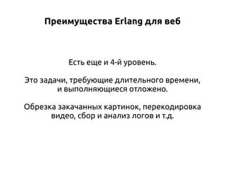 Преимущества Erlang для веб

Есть еще и 4-й уровень.
Это задачи, требующие длительного времени,
и выполняющиеся отложено.
Обрезка закачанных картинок, перекодировка
видео, сбор и анализ логов и т.д.

 