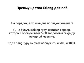 Преимущества Erlang для веб

На порядок, а то и на два порядка больше :)
Я, не будучи Erlang-гуру, написал сервер,
который обслуживает 5-8К запросов в секунду
на одной машине.
Код Erlang-гуру сможет обслужить и 50К, и 100К.

 