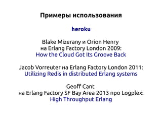 Примеры использования
heroku
Blake Mizerany и Orion Henry
на Erlang Factory London 2009:
How the Cloud Got Its Groove Back
Jacob Vorreuter на Erlang Factory London 2011:
Utilizing Redis in distributed Erlang systems
Geoff Cant
на Erlang Factory SF Bay Area 2013 про Logplex:
High Throughput Erlang

 